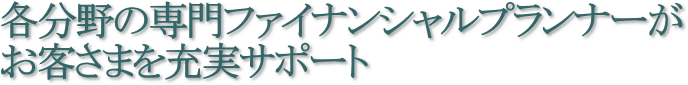 各分野の専門ファイナンシャルプランナーがお客さまを充実サポート