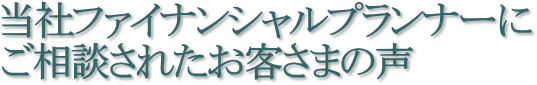 当社ファイナンシャルプランナーにご相談されたお客さまの声